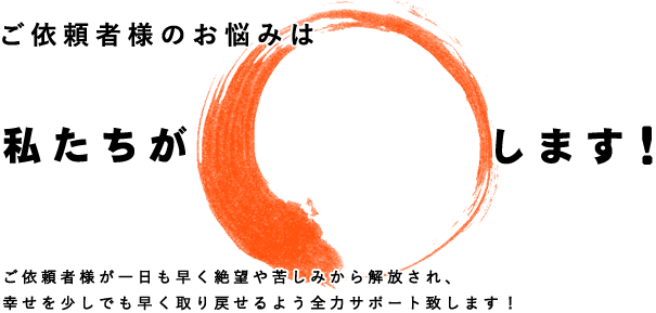 依頼者様の絶望や苦しみの問題から一日も早く解放され、幸せを取り戻せるよう、少しでもお役に立てればと考えています。